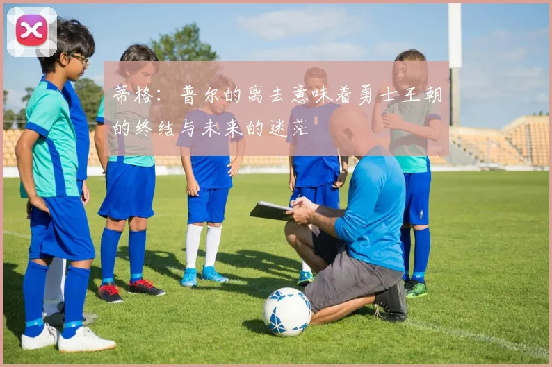 蒂格：普尔的离去意味着勇士王朝的终结与未来的迷茫