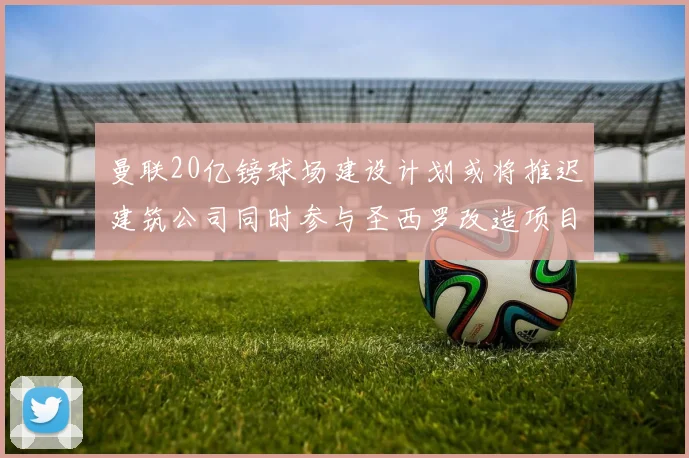 曼联20亿镑球场建设计划或将推迟建筑公司同时参与圣西罗改造项目