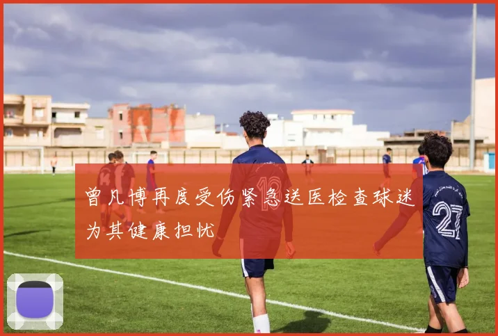 曾凡博再度受伤紧急送医检查球迷为其健康担忧