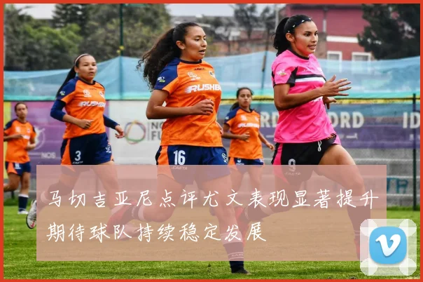 马切吉亚尼点评尤文表现显著提升期待球队持续稳定发展
