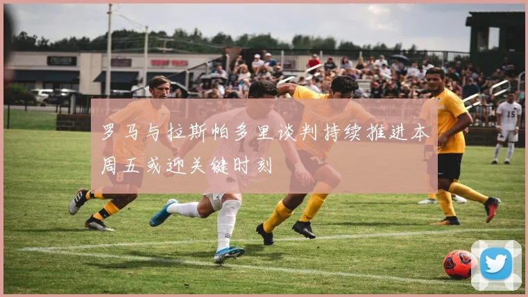 罗马与拉斯帕多里谈判持续推进本周五或迎关键时刻