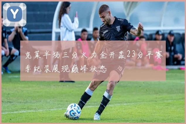 克莱半场三分火力全开轰23分平赛季纪录展现巅峰状态