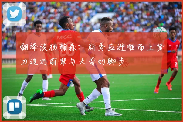 翻译谈杨瀚森：新秀应迎难而上努力追赶前辈与大哥的脚步