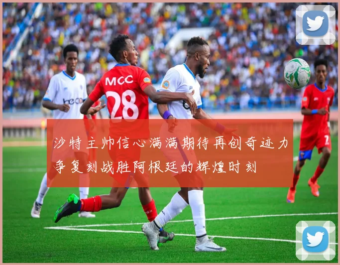 沙特主帅信心满满期待再创奇迹力争复刻战胜阿根廷的辉煌时刻