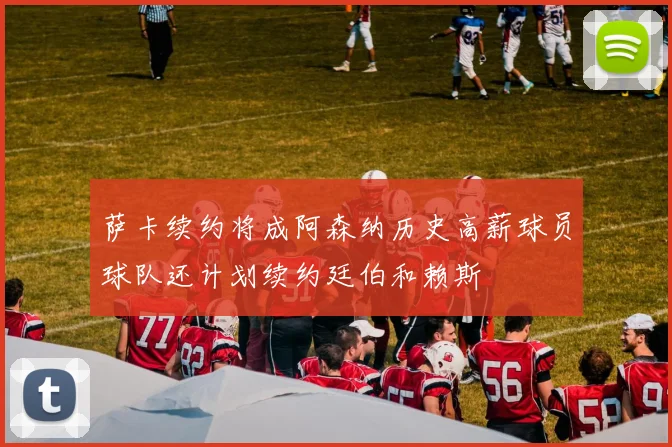 萨卡续约将成阿森纳历史高薪球员球队还计划续约廷伯和赖斯