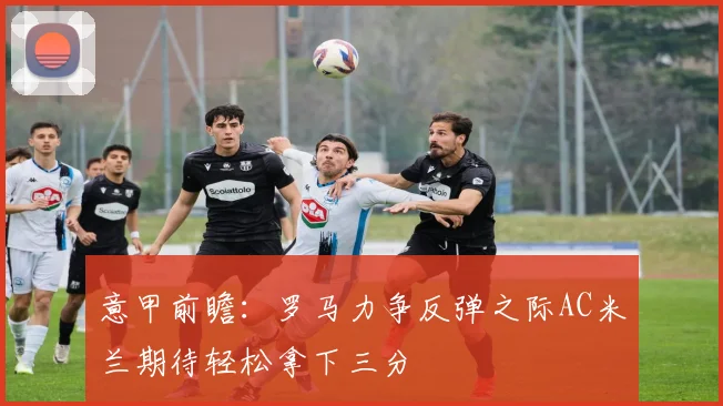 意甲前瞻：罗马力争反弹之际AC米兰期待轻松拿下三分