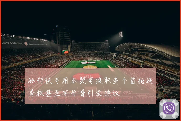 独行侠可用东契奇换取多个首轮选秀权甚至字母哥引发热议