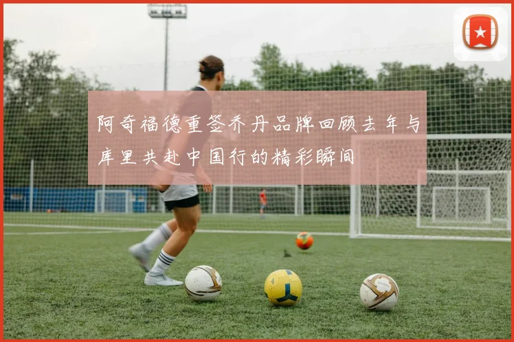 阿奇福德重签乔丹品牌回顾去年与库里共赴中国行的精彩瞬间
