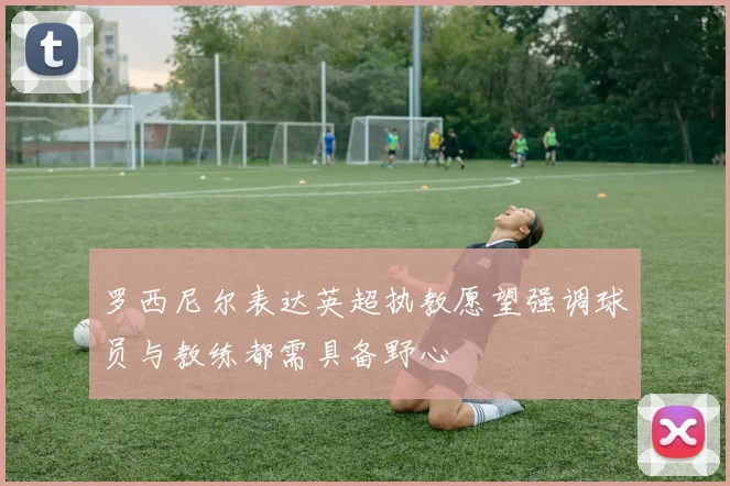 罗西尼尔表达英超执教愿望强调球员与教练都需具备野心