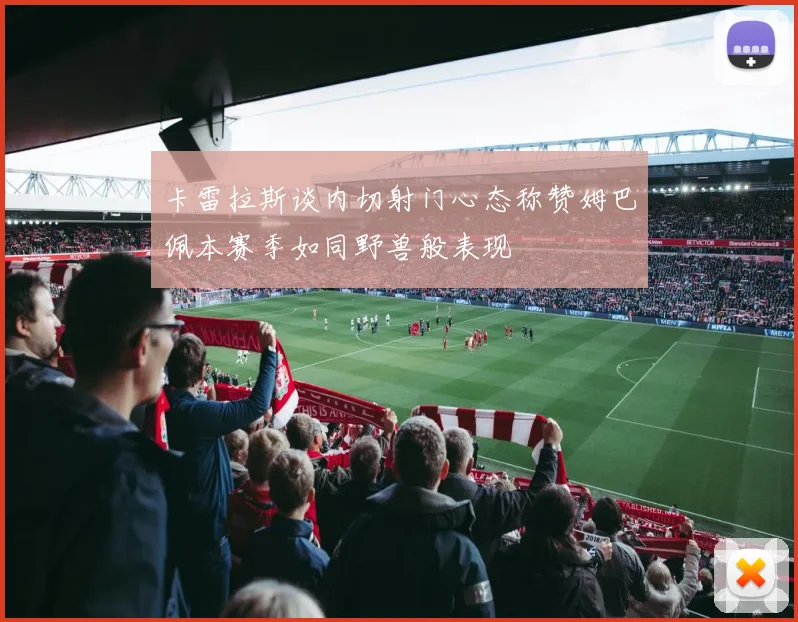 卡雷拉斯谈内切射门心态称赞姆巴佩本赛季如同野兽般表现