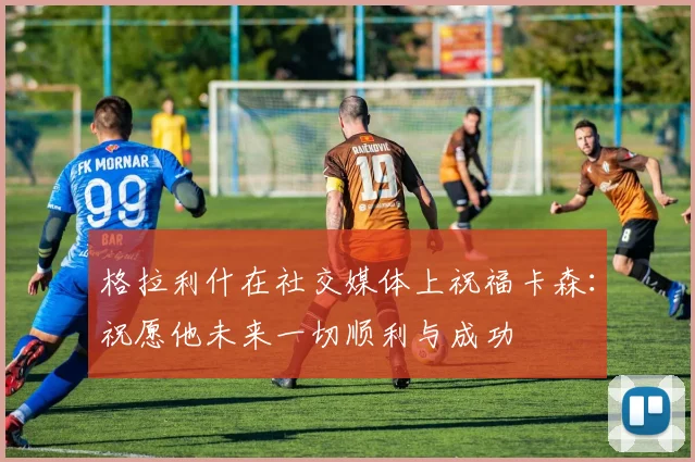 格拉利什在社交媒体上祝福卡森：祝愿他未来一切顺利与成功