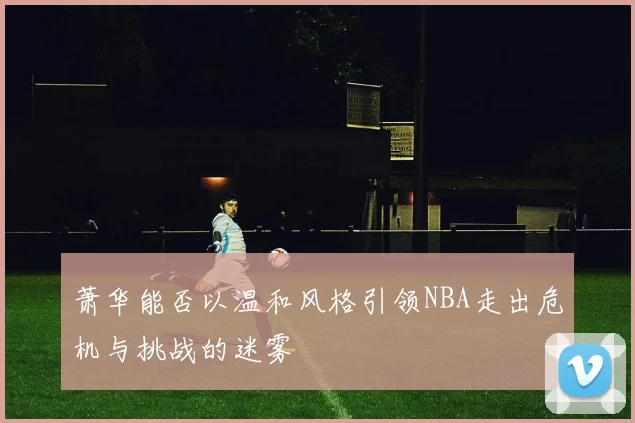 萧华能否以温和风格引领NBA走出危机与挑战的迷雾