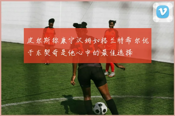 皮尔斯称康宁汉姆如格兰特希尔优于东契奇是他心中的最佳选择