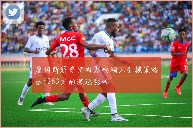 詹姆斯薪资空间影响湖人引援策略达5263万的深远影响