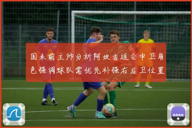 国米前主帅分析阿坎吉适合中卫角色强调球队需优先补强右后卫位置