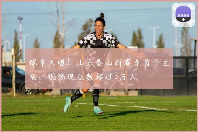 球市火爆！山东泰山新赛季首个主场，现场观众数超过3万人
