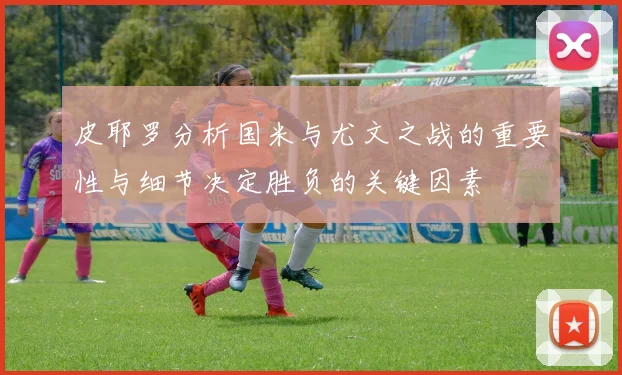 皮耶罗分析国米与尤文之战的重要性与细节决定胜负的关键因素