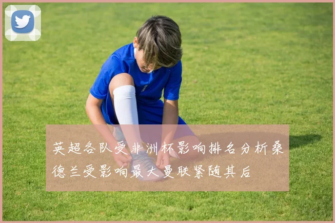 英超各队受非洲杯影响排名分析桑德兰受影响最大曼联紧随其后