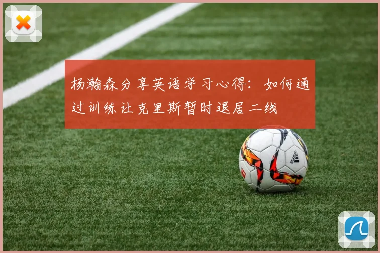 杨瀚森分享英语学习心得：如何通过训练让克里斯暂时退居二线