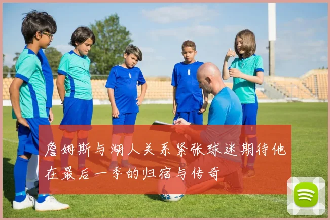 詹姆斯与湖人关系紧张球迷期待他在最后一季的归宿与传奇