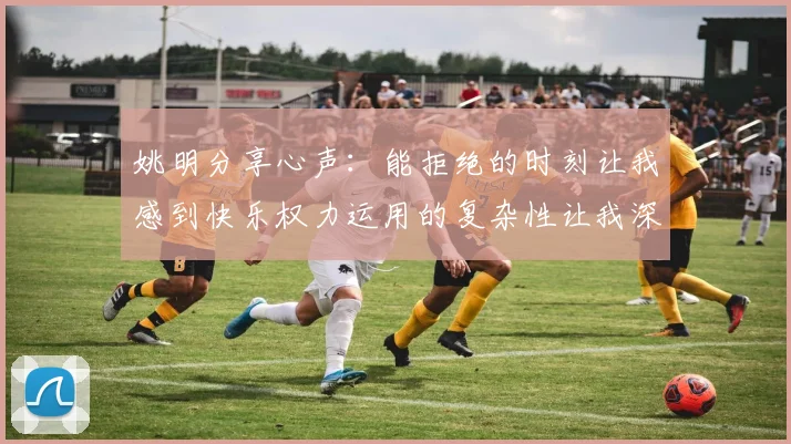 姚明分享心声：能拒绝的时刻让我感到快乐权力运用的复杂性让我深感不足