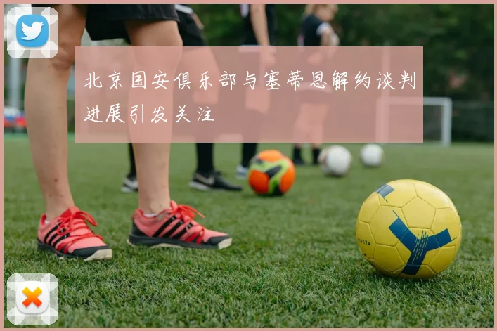 北京国安俱乐部与塞蒂恩解约谈判进展引发关注