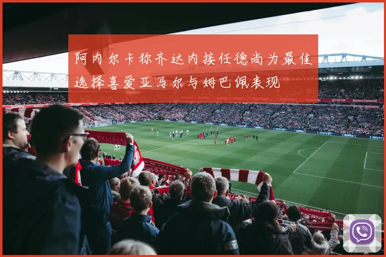 阿内尔卡称齐达内接任德尚为最佳选择喜爱亚马尔与姆巴佩表现