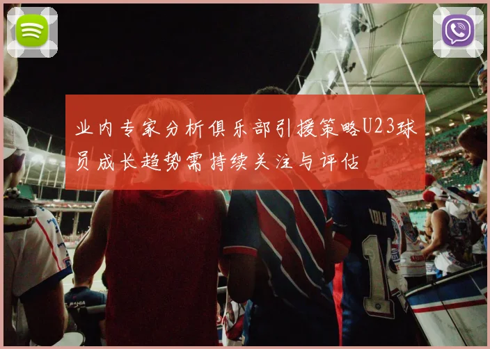 业内专家分析俱乐部引援策略U23球员成长趋势需持续关注与评估
