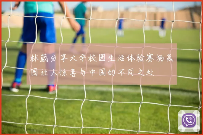 林葳分享大学校园生活体验赛场氛围让人惊喜与中国的不同之处