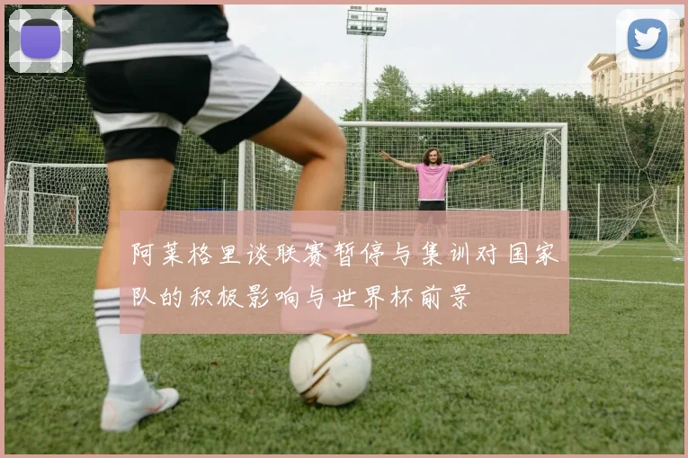 阿莱格里谈联赛暂停与集训对国家队的积极影响与世界杯前景