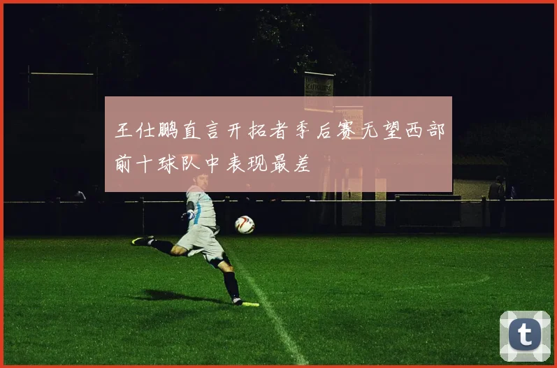 王仕鹏直言开拓者季后赛无望西部前十球队中表现最差