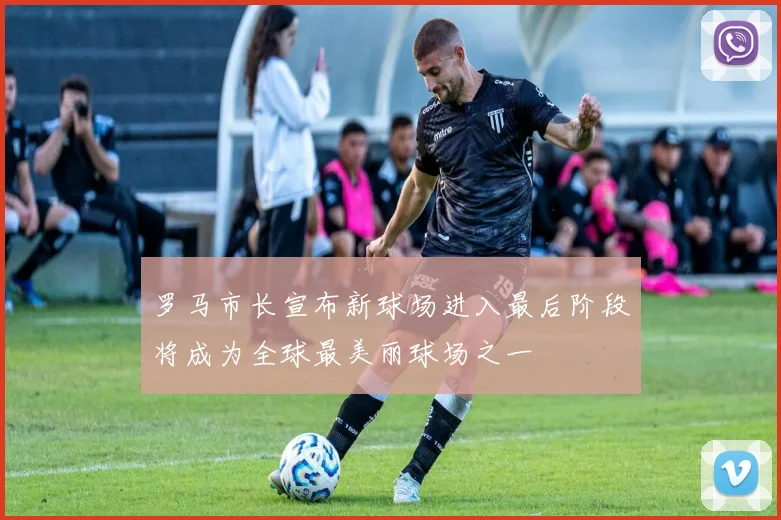 罗马市长宣布新球场进入最后阶段将成为全球最美丽球场之一