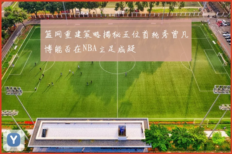 篮网重建策略揭秘五位首轮秀曾凡博能否在NBA立足成疑