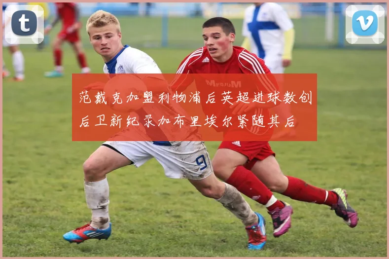 范戴克加盟利物浦后英超进球数创后卫新纪录加布里埃尔紧随其后